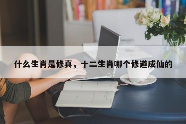 什么生肖是修真，十二生肖哪个修道成仙的