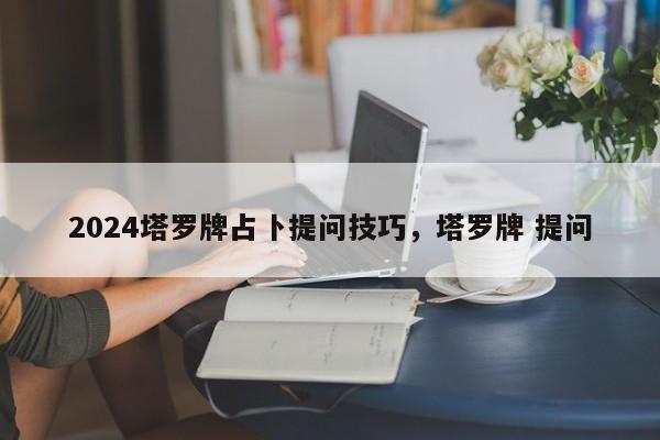 2024塔罗牌占卜提问技巧，塔罗牌 提问