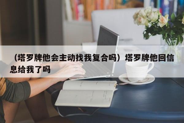 （塔罗牌他会主动找我复合吗）塔罗牌他回信息给我了吗