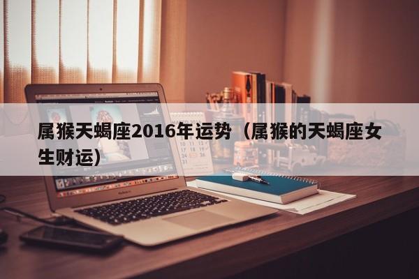 属猴天蝎座2016年运势（属猴的天蝎座女生财运）