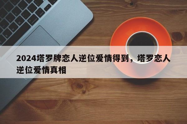 2024塔罗牌恋人逆位爱情得到，塔罗恋人逆位爱情真相