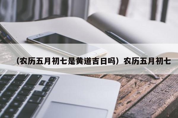 （农历五月初七是黄道吉日吗）农历五月初七