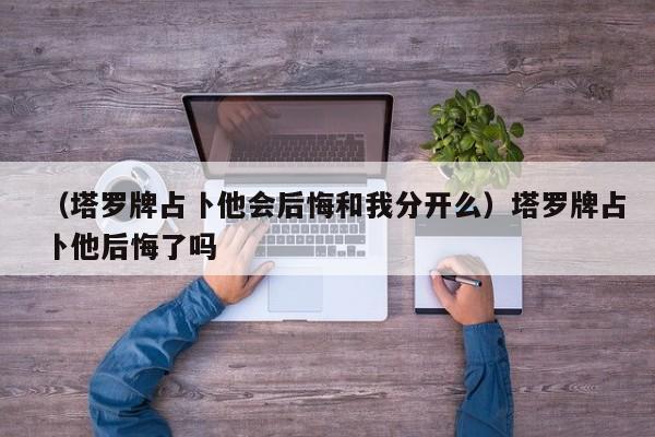 （塔罗牌占卜他会后悔和我分开么）塔罗牌占卜他后悔了吗