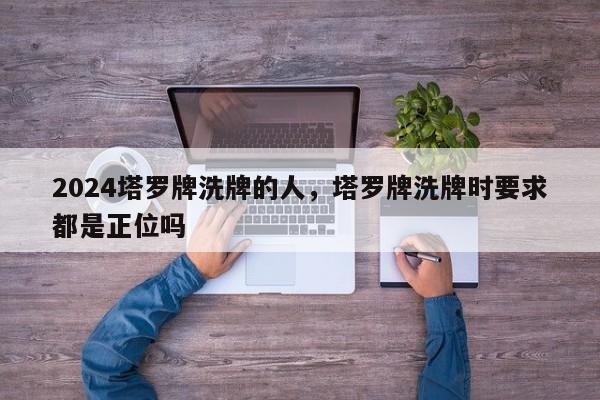 2024塔罗牌洗牌的人，塔罗牌洗牌时要求都是正位吗