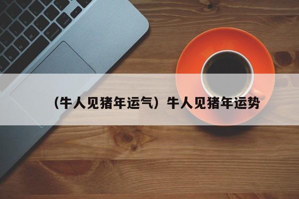 （牛人见猪年运气）牛人见猪年运势