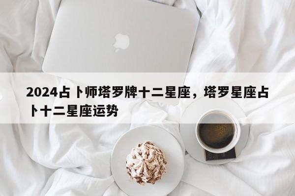 2024占卜师塔罗牌十二星座，塔罗星座占卜十二星座运势