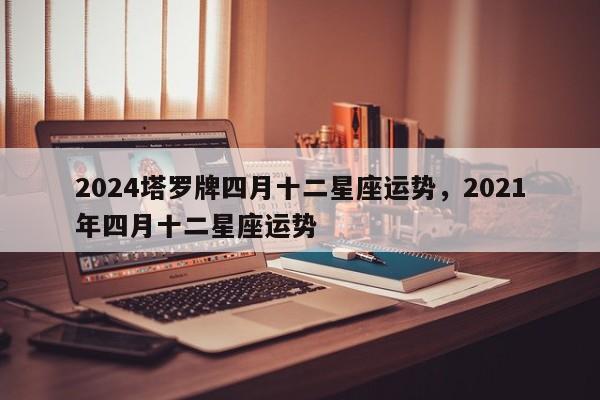 2024塔罗牌四月十二星座运势，2021年四月十二星座运势
