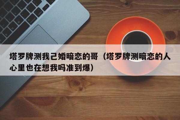 塔罗牌测我己婚暗恋的哥（塔罗牌测暗恋的人心里也在想我吗准到爆）