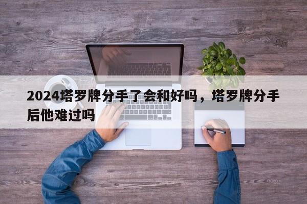 2024塔罗牌分手了会和好吗，塔罗牌分手后他难过吗