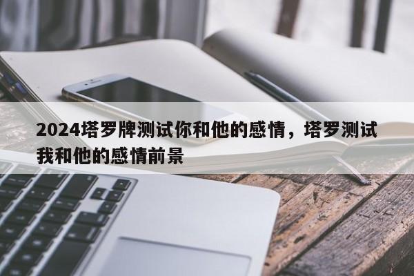 2024塔罗牌测试你和他的感情，塔罗测试我和他的感情前景