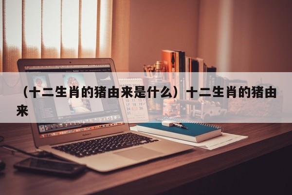 （十二生肖的猪由来是什么）十二生肖的猪由来