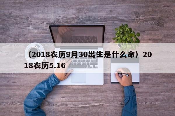 （2018农历9月30出生是什么命）2018农历5.16