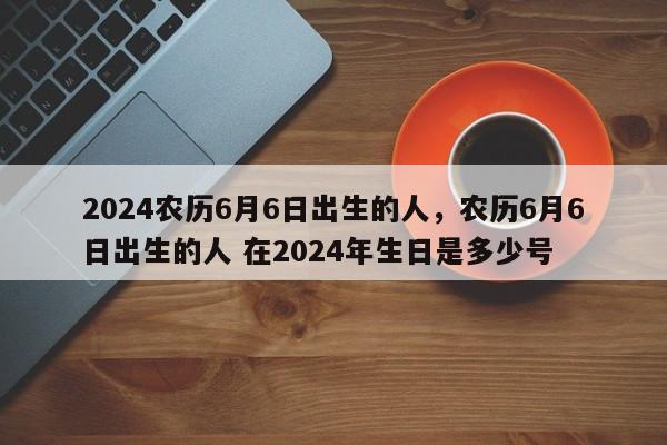 2024农历6月6日出生的人，农历6月6日出生的人 在2024年生日是多少号