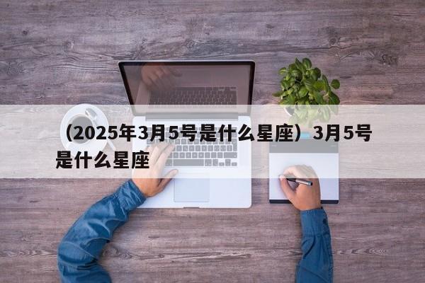 （2025年3月5号是什么星座）3月5号是什么星座