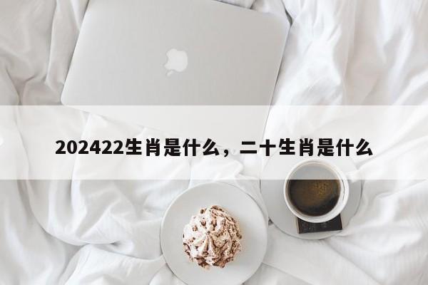 202422生肖是什么，二十生肖是什么