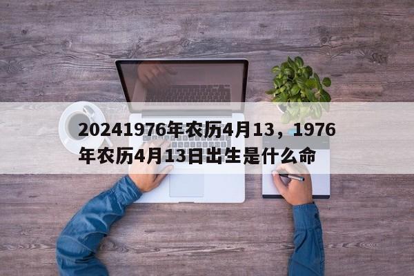 20241976年农历4月13，1976年农历4月13日出生是什么命