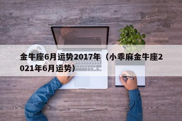 金牛座6月运势2017年（小乖麻金牛座2021年6月运势）