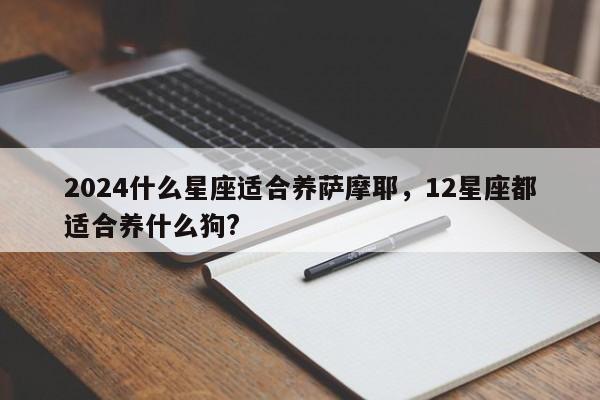 2024什么星座适合养萨摩耶，12星座都适合养什么狗?