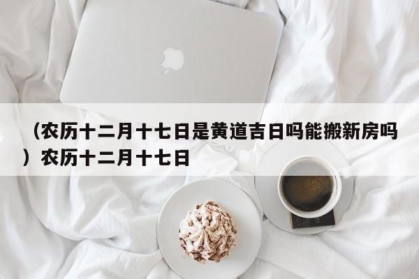 （农历十二月十七日是黄道吉日吗能搬新房吗）农历十二月十七日