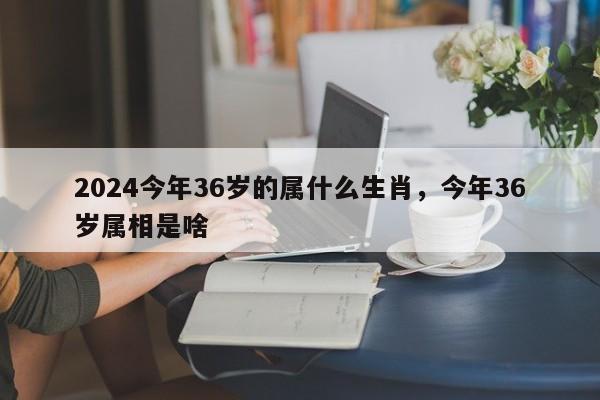 2024今年36岁的属什么生肖，今年36岁属相是啥