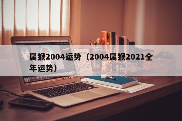 属猴2004运势（2004属猴2021全年运势）