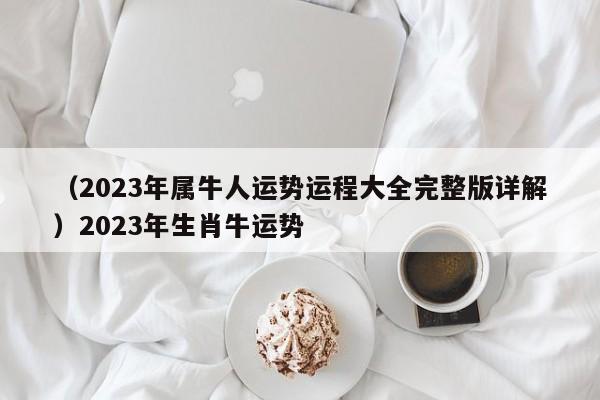 （2023年属牛人运势运程大全完整版详解）2023年生肖牛运势