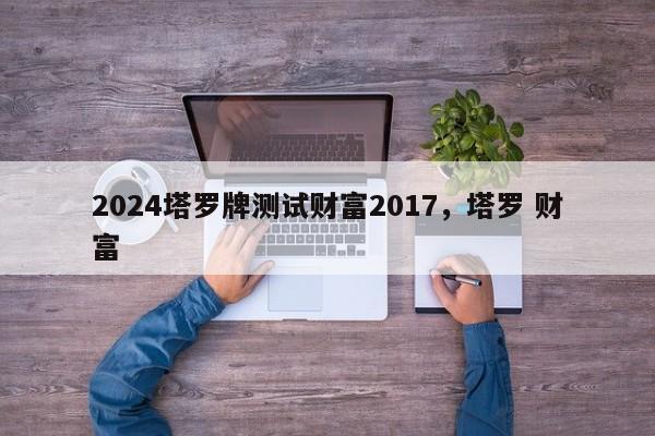 2024塔罗牌测试财富2017，塔罗 财富