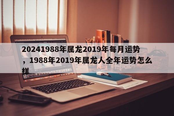 20241988年属龙2019年每月运势，1988年2019年属龙人全年运势怎么样