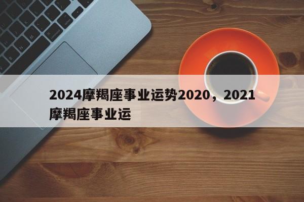 2024摩羯座事业运势2020，2021摩羯座事业运