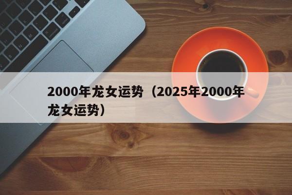 2000年龙女运势（2025年2000年龙女运势）