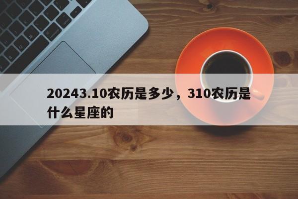 20243.10农历是多少，310农历是什么星座的