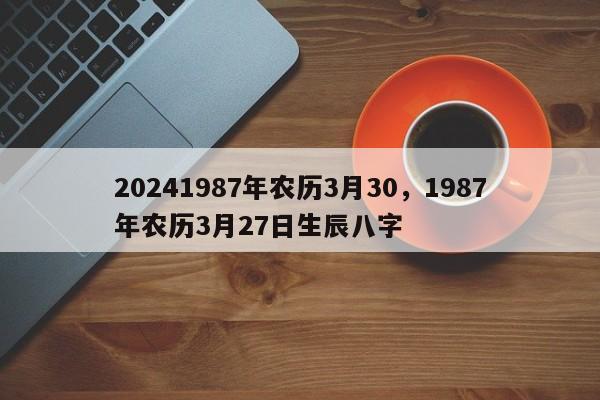 20241987年农历3月30，1987年农历3月27日生辰八字