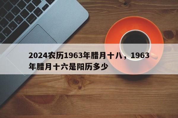 2024农历1963年腊月十八，1963年腊月十六是阳历多少