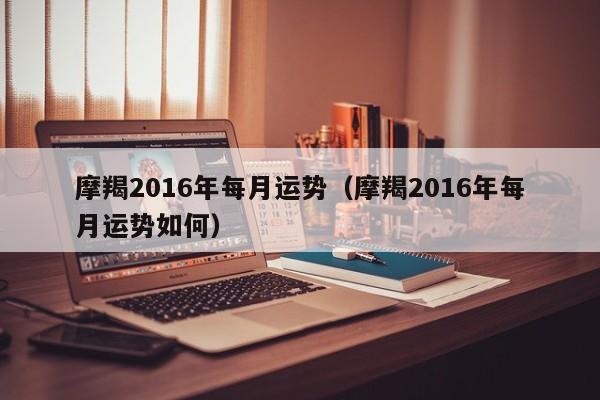 摩羯2016年每月运势（摩羯2016年每月运势如何）