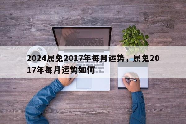 2024属兔2017年每月运势，属兔2017年每月运势如何