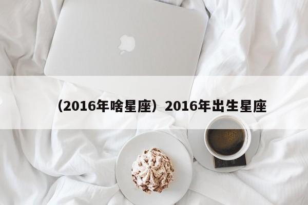 （2016年啥星座）2016年出生星座