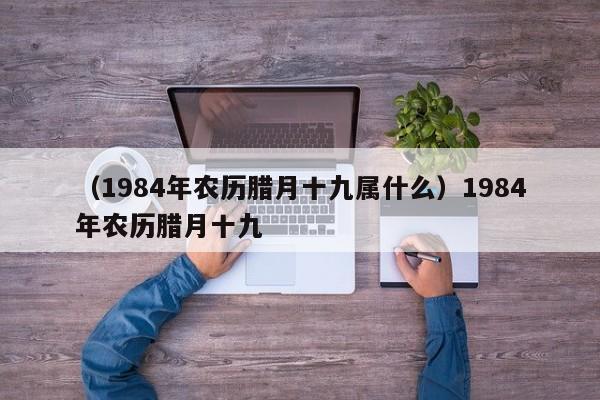 （1984年农历腊月十九属什么）1984年农历腊月十九