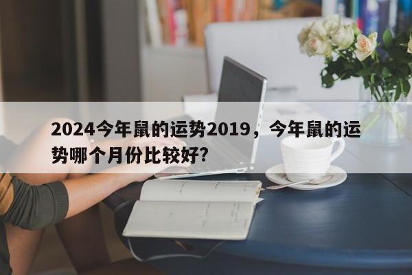 2024今年鼠的运势2019，今年鼠的运势哪个月份比较好?