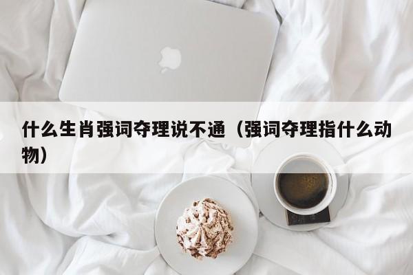 什么生肖强词夺理说不通（强词夺理指什么动物）