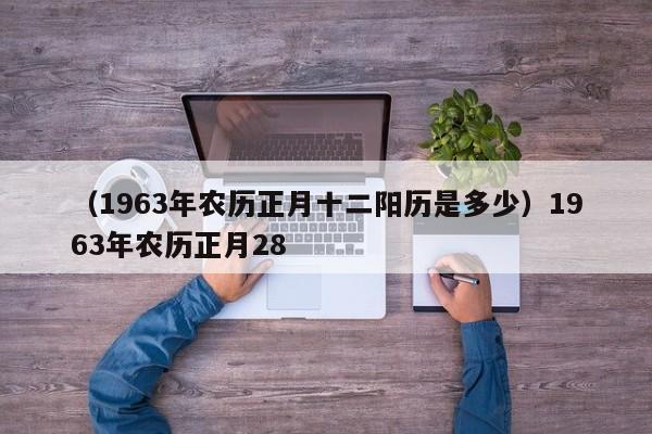 （1963年农历正月十二阳历是多少）1963年农历正月28