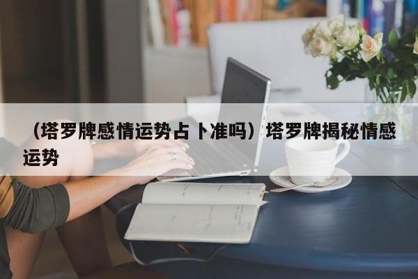 （塔罗牌感情运势占卜准吗）塔罗牌揭秘情感运势