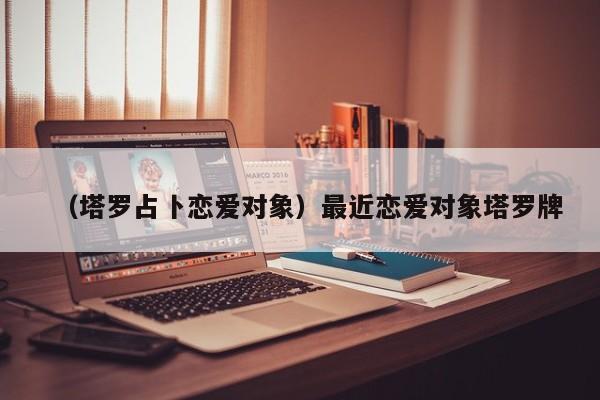 （塔罗占卜恋爱对象）最近恋爱对象塔罗牌