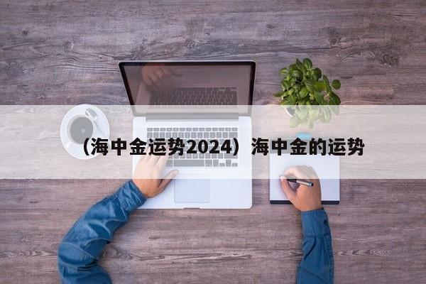 （海中金运势2024）海中金的运势