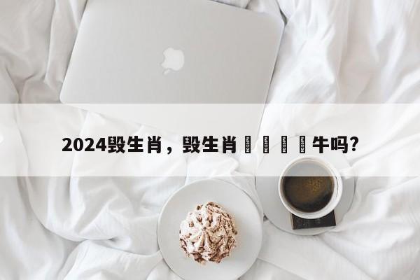 2024毁生肖，毁生肖🈶牛吗?