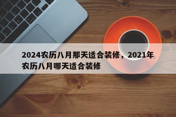 2024农历八月那天适合装修，2021年农历八月哪天适合装修