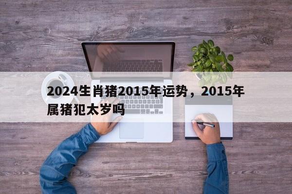 2024生肖猪2015年运势，2015年属猪犯太岁吗