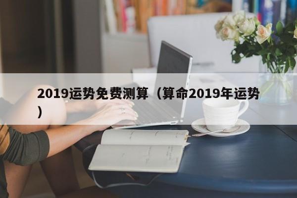 2019运势免费测算（算命2019年运势）